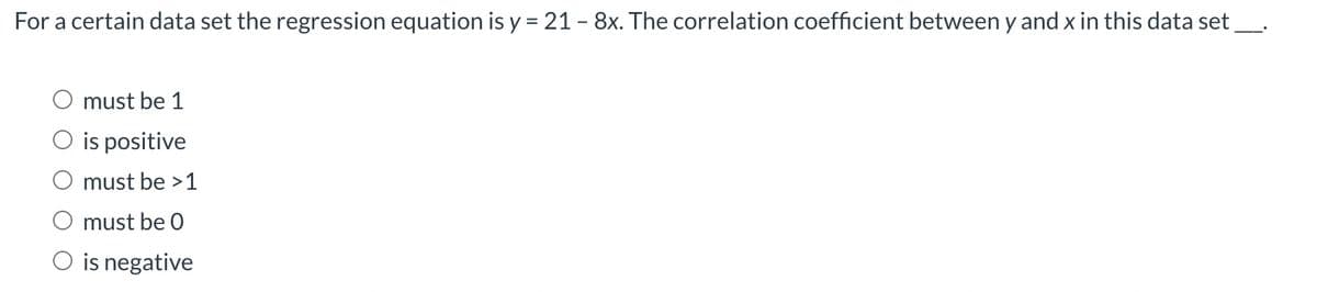 For a certain data set the regression equation is y = 21 - 8x. The correlation coefficient between y and x in this data set
must be 1
O is positive
must be >1
must be 0
O is negative