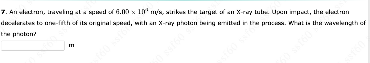 A
7. An electron, traveling at a speed of 6.00 × 106 m/s, strikes the target of an X-ray tube. Upon impact, the electron
of its original speed, with an X-ray photon being emitted in the process. What is the wavelength of
decelerates to one-fifth
the photon?
3
sf60 ssf6c
50 ssf60
ssf60 ssf the
209588 09
09Jss