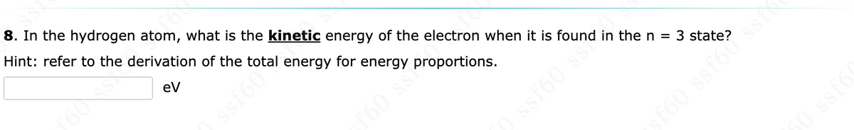 8. In the hydrogen atom, what is the kinetic energy of the electron when it is found in the n = 3 state?
Hint: refer to the derivation of the
eV
Ssfetal energy for energy proportions.
) ssf60 se
sf60 ssf6?ssi
50 ssf6