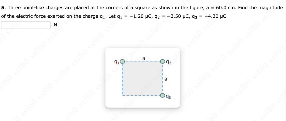 5. Three point-like charges are placed at the corners of a square as shown in the figure, a = 60.0 cm. Find the magnitude
-1.20 μC, 92
SSIC
of the electric force exerted on the charge q₁. Let q₁
0 ssf60 ssf60 sstó
=
ssf60 ssf60 ssf60 ssfo
( 8 (98 9
I
I
I
-3.50 μC, 93
a
93
=
+4.30 μC.
kiss (9jss
✓160 ssf60 ssf60 ssf60 ssf60 s
$$ (938
60 ssf60 ssf60 ssf60 ssf60