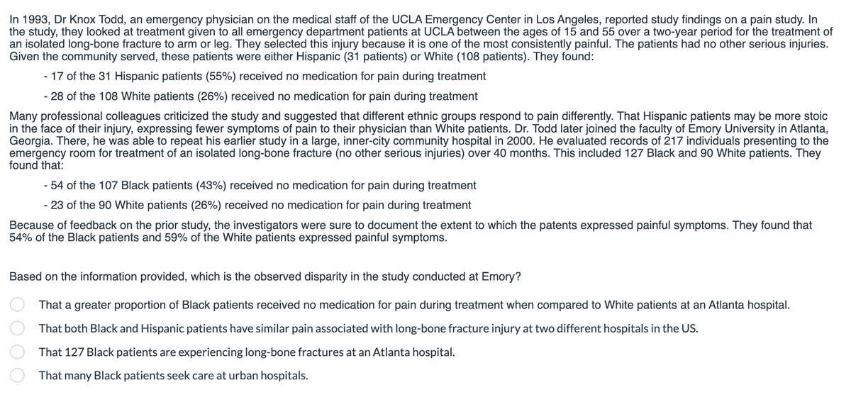 In 1993, Dr Knox Todd, an emergency physician on the medical staff of the UCLA Emergency Center in Los Angeles, reported study findings on a pain study. In
the study, they looked at treatment given to all emergency department patients at UCLA between the ages of 15 and 55 over a two-year period for the treatment of
an isolated long-bone fracture to arm or leg. They selected this injury because it is one of the most consistently painful. The patients had no other serious injuries.
Given the community served, these patients were either Hispanic (31 patients) or White (108 patients). They found:
- 17 of the 31 Hispanic patients (55%) received no medication for pain during treatment
- 28 of the 108 White patients (26%) received no medication for pain during treatment
Many professional colleagues criticized the study and suggested that different ethnic groups respond to pain differently. That Hispanic patients may be more stoic
in the face of their injury, expressing fewer symptoms of pain to their physician than White patients. Dr. Todd later joined the faculty of Emory University in Atlanta,
Georgia. There, he was able to repeat his earlier study in a large, inner-city community hospital in 2000. He evaluated records of 217 individuals presenting to the
emergency room for treatment of an isolated long-bone fracture (no other serious injuries) over 40 months. This included 127 Black and 90 White patients. They
found that:
- 54 of the 107 Black patients (43%) received no medication for pain during treatment
- 23 of the 90 White patients (26%) received no medication for pain during treatment
Because of feedback on the prior study, the investigators were sure to document the extent to which the patents expressed painful symptoms. They found that
54% of the Black patients and 59% of the White patients expressed painful symptoms.
Based on the information provided, which is the observed disparity in the study conducted at Emory?
That a greater proportion of Black patients received no medication for pain during treatment when compared to White patients at an Atlanta hospital.
That both Black and Hispanic patients have similar pain associated with long-bone fracture injury at two different hospitals in the US.
That 127 Black patients are experiencing long-bone fractures at an Atlanta hospital.
That many Black patients seek care at urban hospitals.
