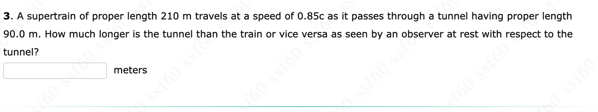 3. A supertrain of proper length 210 m travels at a speed of 0.85c as it passes through a tunnel having proper length
90.0 m. How much longer is the tunnel than the train or vice versa as seen by an observer at rest with respect to the
tunnel?
meters
ssf60 ssf
1988 198
ssf60 ssf s
xf60 ssf60³
SO ssf60