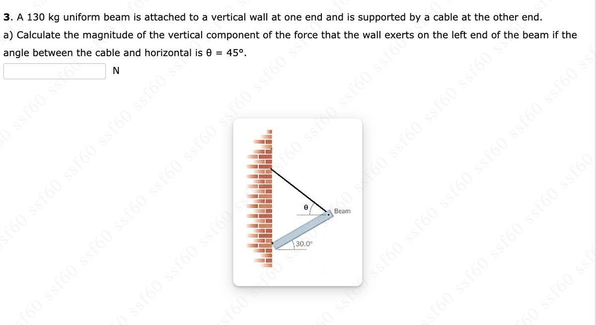 3. A 130 kg uniform beam is attached to a vertical wall at one end and is supported by a cable at the other end.
a) Calculate the magnitude of the vertical component of the force that the wall exerts on the left end of the beam if the
angle between the cable and horizontal is
45°.
N
f60 ssf60 ssf60 ssf60 ssf60 s
=
e
30.0⁰
sf60f60
( ssf60 ssf60 ssf60f60 ssf60 ssf60 ssfoten
f60 ssf60 ssf60 ssf60 ssf60 ssf60 ssf60 ssf60 ssố
•50 s 160 ssf60 ssf60 ssf60*
sf60 ssf60 ssf60 ssf60 ssf60
60 ssf60 ssf
50 ssf ssf60 ssf60 ssf60 ssf60 ssf60 ssf60 ss