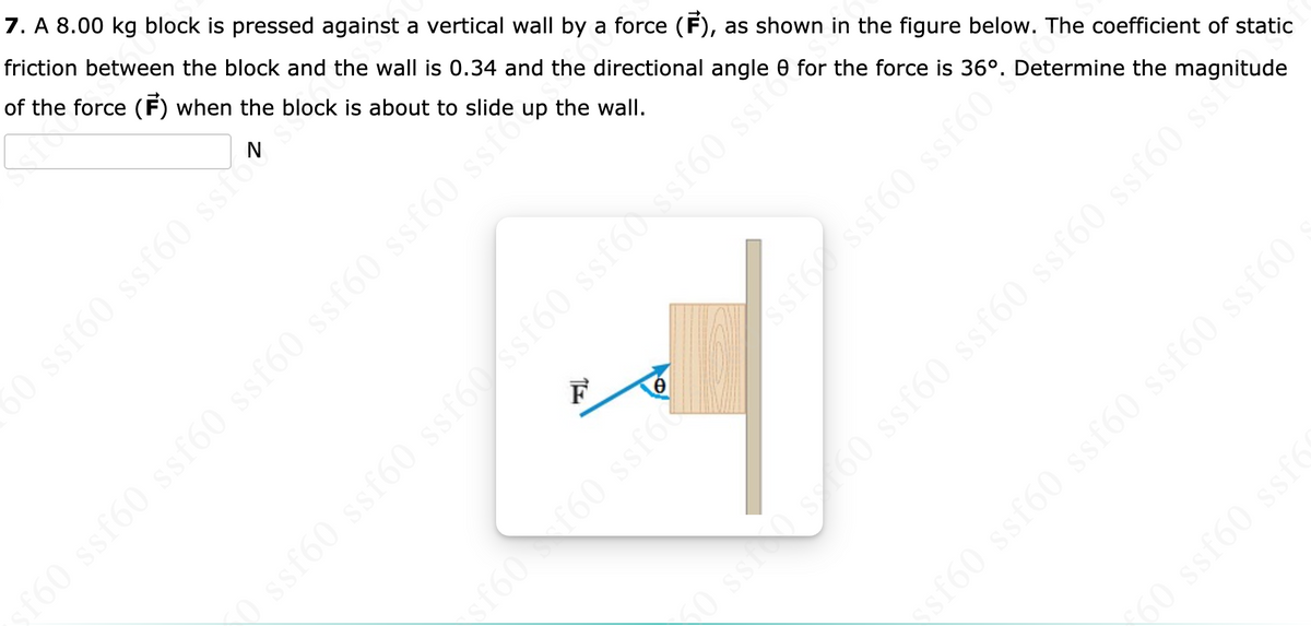 7. A 8.00 kg block is pressed against a vertical wall by a force (F), as shown in the figure below. The coefficient of static
friction between the block and the wall is 0.34 and the directional angle 0 for the force is 36°. Determine the magnitude
of the force (F) when the block is about to slide
N
up the wall.
50 ssf60 ssf60 ssfo
ssf60 ssf60 ssf60 ssf60 ssf60 ssro
0 ss0 s160 ssf60 ssf60 ssf60 ssf60 ssie
sf60 ssf60 ssf60 ssf60 ssf60
60 ssf60 ssfO
