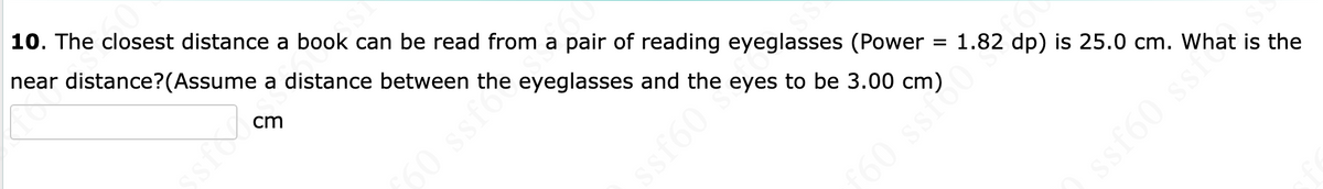 10. The closest distance a book can be read from a pair of reading eyeglasses (Power
near distance assume a distance between the eyeglasses and the eyes to be 3.00 cm)
cm
DJS S
60
=
1.82 dp) is 25.0 cm.
ƒ60 ssi?
ssf60 sehat is the