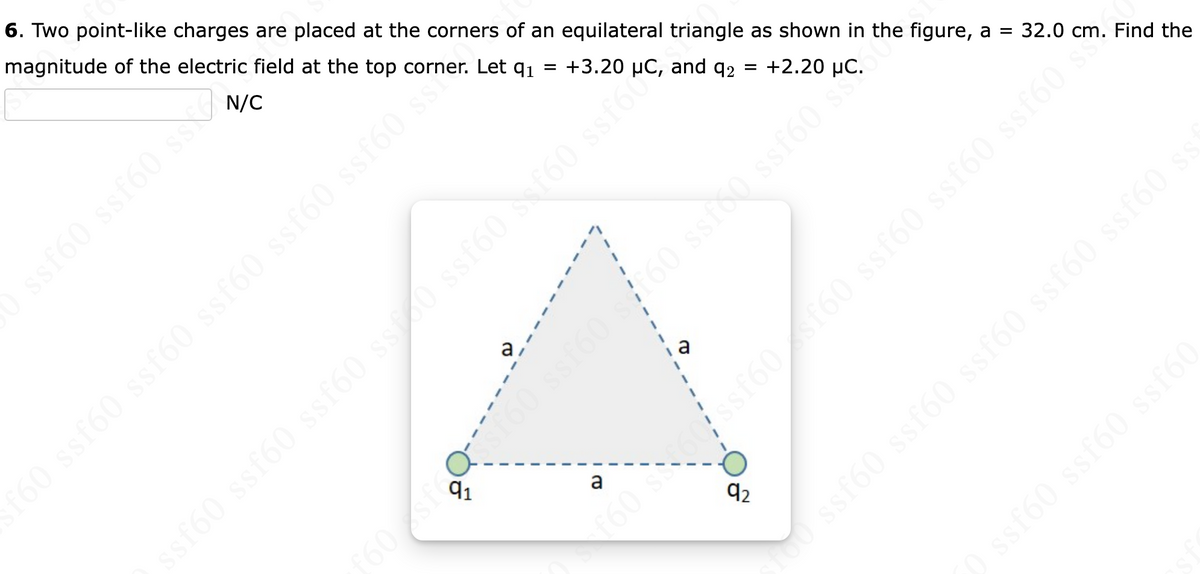 6. Two point-like charges are placed at the corners of an equilateral triangle as shown in the figure, a = 32.0 cm. Find the
magnitude of the electric field at the top corner. Let q₁
+2.200
ssf60 ssf60 ss
a
+3.20 and q2 =
a
31 OJSS (9JES 09588 or at a cos
f60 ssf60 ssf60 ssf60 ssf60 ssf60 ss?
1a
f60sfQ160 ssf60 s f60 ssfoμC
92
f60 s60 ssf60sf60 ssf60 ssf60 ssf60 s✨
100 ssf60 ssf60 ssf60 ssf60 ssf60 ss
0 ssf60 ssf60 ssf60