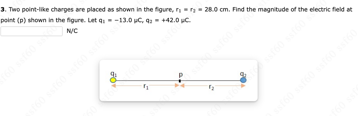 =
3. Two point-like charges are placed as shown in the figure, r₁ = r₂
point (p) shown in the figure. Let q₁
= -13.0 μC, q2 = +42.0
N/C
FO
r₁
28.0 cm. Find the magnitude of the electric field at
160 160 s 160 ssfoto
sf60 ssf60 ssf60 ssf60 ss?
r₂
ssf60 ssf60 ssfo
sfóco² féð ssf60 ssf60
ssf60 ssf60 ssf60 ssf60
f60 ssf