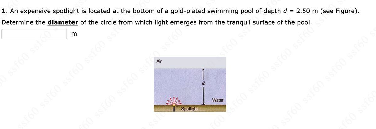 1. An expensive spotlight is located at the bottom of a gold-plated swimming pool of depth d = 2.50 m (see Figure).
Determine the diameter of the circle
from which light emerges from the tranquil surface of the pool.
ssf60 ssio
m
Spotlight
ssf60 ssf60 ssf60 ssf60 ss.
Water
50 ssf60 ssf60 ssfc0 ssf60*
$$:09JS
oss (9js (98 950
ssf60 ssf60 ssf60 ssf60
f60 ssf60