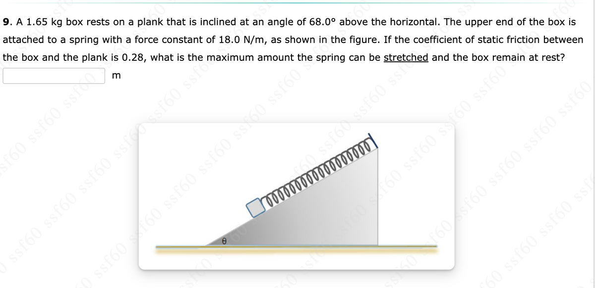 si
9. A 1.65 kg box rests on a plank that is inclined at an angle of 68.0° above the horizontal. The upper end of the box is
attached to a spring with a force constant of 18.0 N/m, as shown in the figure. If the coefficient of static friction between
the box and the plank is 0.28, what is the maximum amount the spring can be stretched and the box remain at rest?
m
f60 ssf60 ssico
ss$60 ssf60**
ssf60
ssf60 ssf60 ssf60 ssfossf60 ssf
bood
ssf60 ssf60 ss
] …………¶¶¶õõ‰¶¶¶¯¯¯ ¶
50 ssf60 s f60 ssf60 ssf60 ss£60
SS
sf60160 ssf60 ssf60 ssf60ain
f60 sf60 ssf60 ssf60 ssf60
ƒ60 ssf60 ssf60 ssf