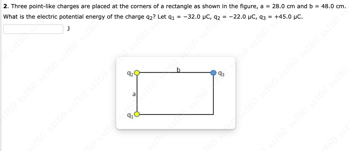 2. Three point-like charges are placed at the corners of a rectangle as shown in the figure, a = 28.0 cm and b
What is the electric potential energy of the charge 92?
91 = -32.0 μC, 92 =
–22.0 μC, 93 =
J
ssfoss
sf60 ssf60 ssf60 ssf60 ssf60
92
soojas de ojas (jss
Brojs8 09J800955198 09
+45.0 μC.
ssf60 s**
ssfóssissf60) 2160
48.0 cm.
0 s60 ssf60 ssf60 ssf60 ssf60 ssf60 s
ssf60 ssf60 ssf60 ssf60
f60 ssf