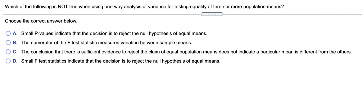 Which of the following is NOT true when using one-way analysis of variance for testing equality of three or more population means?
.....
Choose the correct answer below.
A. Small P-values indicate that the decision is to reject the null hypothesis of equal means.
B. The numerator of the F test statistic measures variation between sample means.
C. The conclusion that there is sufficient evidence to reject the claim of equal population means does not indicate a particular mean is different from the others.
O D. Small F test statistics indicate that the decision is to reject the null hypothesis of equal means.

