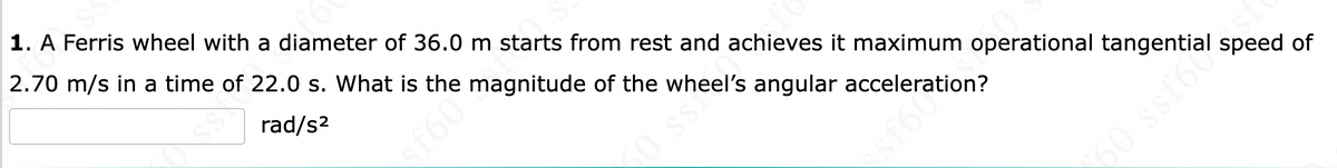 SS
fe
1. A Ferris wheel with a diameter of 36.0 m starts from rest and achieves it maximum operational tangential speed of
2.70 m/s in a time of 22.0 s. What is the magnitude of the wheel's angular acceleration?
rad/s²
60 ssf6