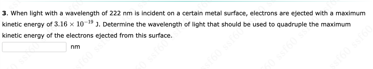 ASS
3. When light with a wavelength of 222 nm is incident on a certain metal surface, electrons are ejected with a maximum
kinetic energy of 3.16 × 10-¹⁹ J. Determine the wavelength of light that should be used to quadruple the maximum
kinetic energy of the electrons ejected from this surface.
nm
fo
0 ssf60€
ssf606
5 09588 09
ssf60 ssf60