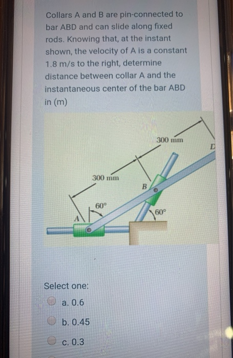 Collars A and B are pin-connected to
bar ABD and can slide along fixed
rods. Knowing that, at the instant
shown, the velocity of A is a constant
1.8 m/s to the right, determine
distance between collar A and the
instantaneous center of the bar ABD
in (m)
300 mm
300 mm
60°
60°
Select one:
a. 0.6
b. 0.45
O c. 0.3
