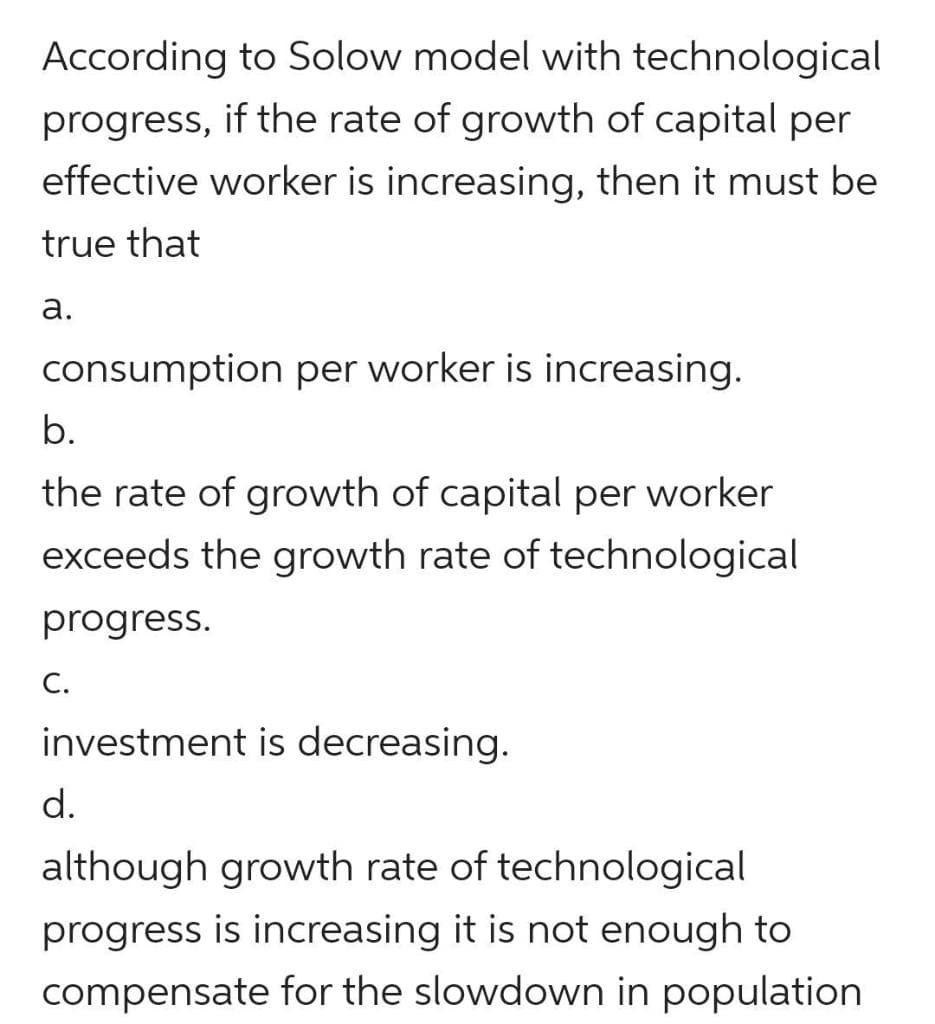 According to Solow model with technological
progress, if the rate of growth of capital per
effective worker is increasing, then it must be
true that
а.
consumption per worker is increasing.
b.
the rate of growth of capital per worker
exceeds the growth rate of technological
progress.
С.
investment is decreasing.
d.
although growth rate of technological
progress is increasing it is not enough to
compensate for the slowdown in population
