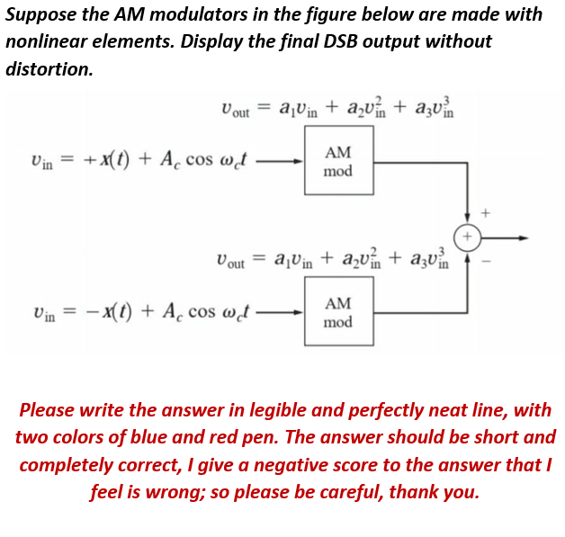 Suppose the AM modulators in the figure below are made with
nonlinear elements. Display the final DSB output without
distortion.
Vout = a¡Vin + a,v + azv
+ x(t) + A¸ cos wt
AM
mod
Vin =
V out = ajVin + a,v + azv
AM
Vin = - x(t) + A. cos wt
mod
Please write the answer in legible and perfectly neat line, with
two colors of blue and red pen. The answer should be short and
completely correct, I give a negative score to the answer that I
feel is wrong; so please be careful, thank you.
