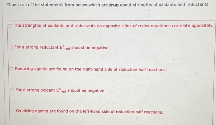 Choose all of the statements from below which are true about strengths of oxidants and reductants.
The strengths of oxidants and reductants on opposite sides of redox equations correlate oppositely.
For a strong reductant Eºred should be negative.
Reducing agents are found on the right-hand side of reduction half reactions.
For a strong oxidant Eºred should be negative.
Oxidizing agents are found on the left-hand side of reduction half reactions.