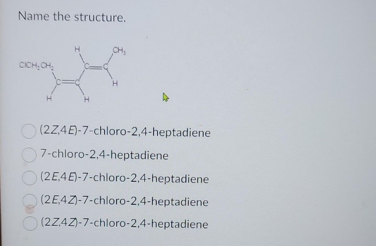 Name the structure.
CICH-CH₂
H
CH3
H
(2Z,4E)-7-chloro-2,4-heptadiene
7-chloro-2,4-heptadiene
(2E4E)-7-chloro-2,4-heptadiene
(2E4Z)-7-chloro-2,4-heptadiene
(2Z,4Z)-7-chloro-2,4-heptadiene