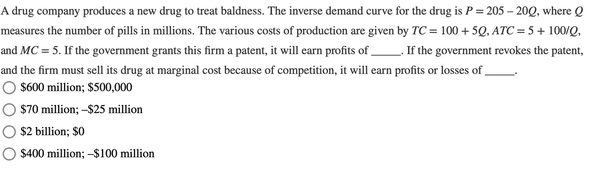 A drug company produces a new drug to treat baldness. The inverse demand curve for the drug is P = 205 - 200, where Q
measures the number of pills in millions. The various costs of production are given by TC = 100 +5Q, ATC = 5 + 100/Q,
and MC = 5. If the government grants this firm a patent, it will earn profits of ___________. If the government revokes the patent,
and the firm must sell its drug at marginal cost because of competition, it will earn profits or losses of
$600 million; $500,000
$70 million; -$25 million
$2 billion; $0
$400 million; -$100 million