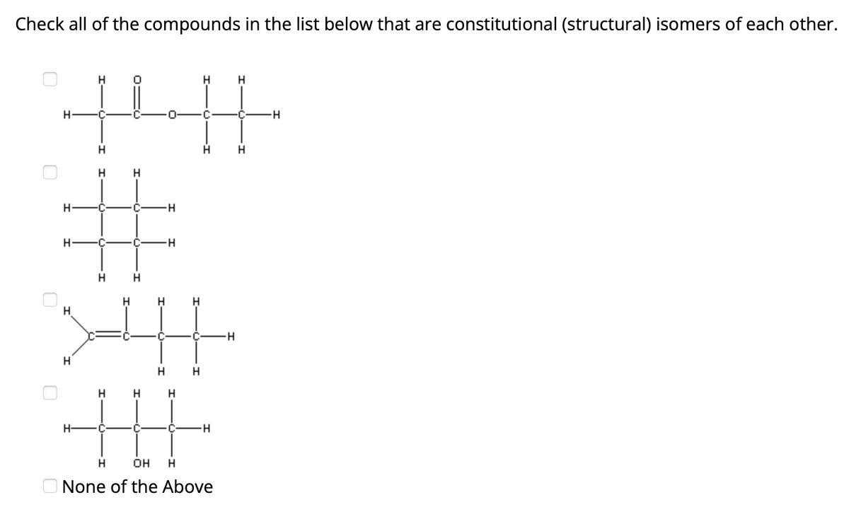 Check all of the compounds in the list below that are constitutional (structural) isomers of each other.
О
Н
+н
Н
H
Н
Н
H С.
C
H
#
-Н
Н
H
Н
Н
Н
Н
Н-
Н
Н
C
Н
Н
Н
Н
te
Н
OH
Н
None of the Above
Н
H
Н
H