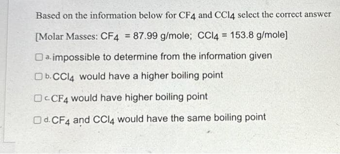 Based on the information below for CF4 and CCl4 select the correct answer
[Molar Masses: CF4 = 87.99 g/mole; CCl4 = 153.8 g/mole]
Da impossible to determine from the information given
Ob. CCl4 would have a higher boiling point
DCCF4 would have higher boiling point
Od. CF4 and CCl4 would have the same boiling point