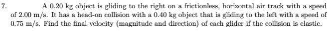 A 0.20 kg object is gliding to the right on a frictionless, horizontal air track with a speed
of 2.00 m/s. It has a head-on collision with a 0.40 kg object that is gliding to the left with a speed of
0.75 m/s. Find the final velocity (magnitude and direction) of each glider if the collision is elastic.
7.
