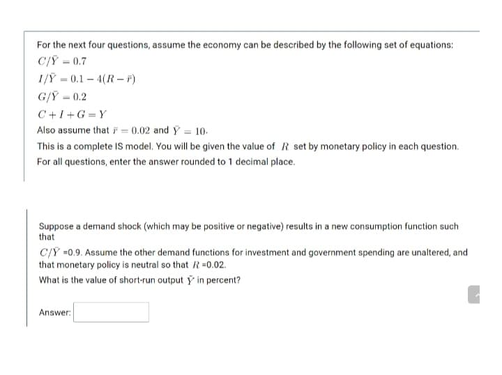 For the next four questions, assume the economy can be described by the following set of equations:
C/Ỹ = 0.7
1/Ỹ = 0.1 – 4(R – F)
G/Ỹ = 0.2
C+I+G =Y
Also assume that i = 0.02 and Y = 10.
This is a complete IS model. You will be given the value of R set by monetary policy in each question.
For all questions, enter the answer rounded to 1 decimal place.
Suppose a demand shock (which may be positive or negative) results in a new consumption function such
that
C/Y =0.9. Assume the other demand functions for investment and government spending are unaltered, and
that monetary policy is neutral so that R=0.02.
What is the value of short-run output ÿ in percent?
Answer:
