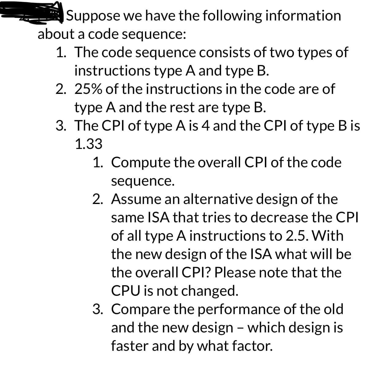 Suppose we have the following information
about a code sequence:
1. The code sequence consists of two types of
instructions type A and type B.
2. 25% of the instructions in the code are of
type A and the rest are type B.
3. The CPI of type A is 4 and the CPI of type B is
1.33
1. Compute the overall CPI of the code
sequence.
2. Assume an alternative design of the
same ISA that tries to decrease the CPI
of all type A instructions to 2.5. With
the new design of the ISA what will be
the overall CPI? Please note that the
CPU is not changed.
3. Compare the performance of the old
and the new design - which design is
faster and by what factor.