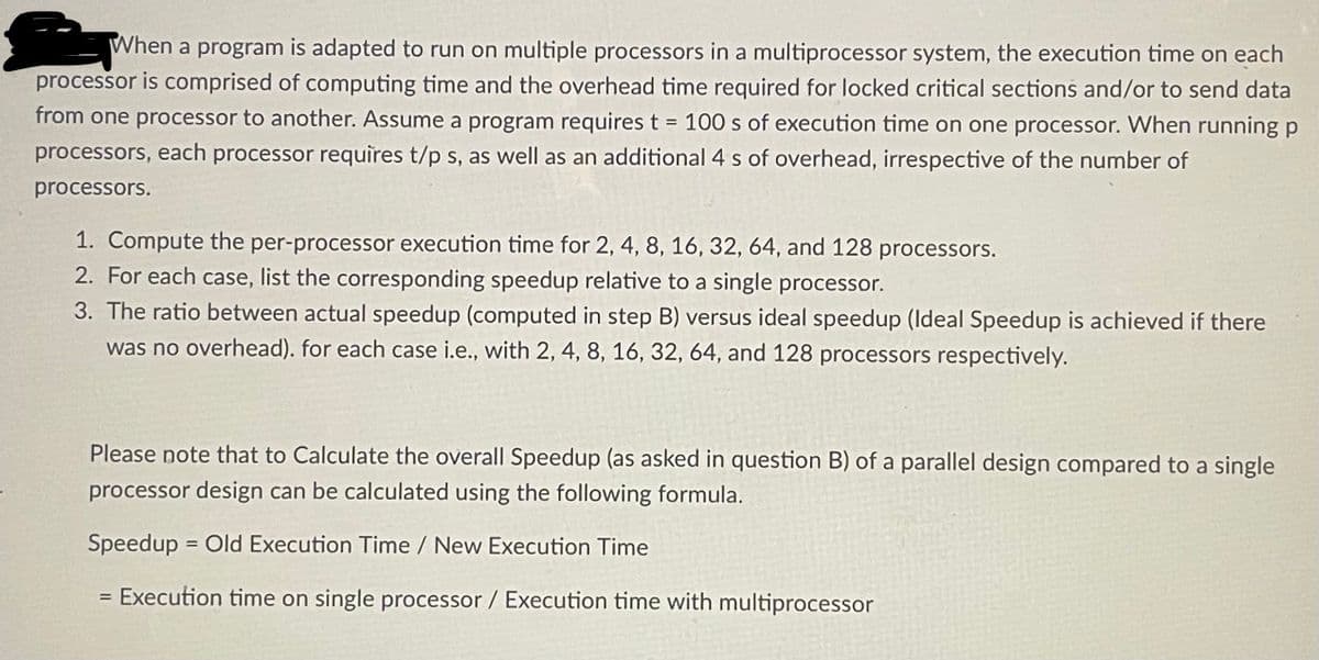 When a program is adapted to run on multiple processors in a multiprocessor system, the execution time on each
processor is comprised of computing time and the overhead time required for locked critical sections and/or to send data
from one processor to another. Assume a program requires t = 100 s of execution time on one processor. When running p
processors, each processor requires t/p s, as well as an additional 4 s of overhead, irrespective of the number of
processors.
1. Compute the per-processor execution time for 2, 4, 8, 16, 32, 64, and 128 processors.
2. For each case, list the corresponding speedup relative to a single processor.
3. The ratio between actual speedup (computed in step B) versus ideal speedup (Ideal Speedup is achieved if there
was no overhead). for each case i.e., with 2, 4, 8, 16, 32, 64, and 128 processors respectively.
Please note that to Calculate the overall Speedup (as asked in question B) of a parallel design compared to a single
processor design can be calculated using the following formula.
Speedup = Old Execution Time / New Execution Time
= Execution time on single processor / Execution time with multiprocessor