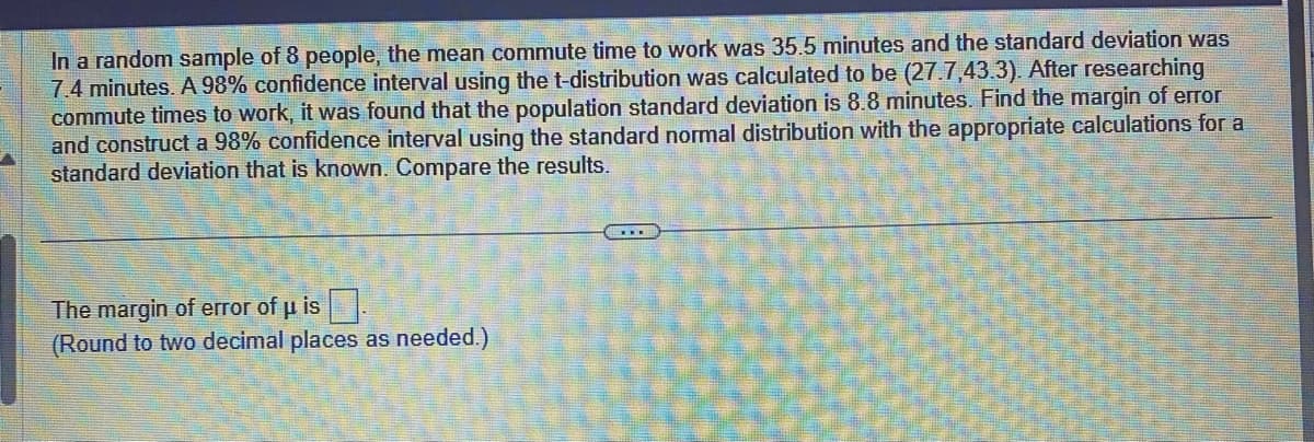 In a random sample of 8 people, the mean commute time to work was 35.5 minutes and the standard deviation was
7.4 minutes. A 98% confidence interval using the t-distribution was calculated to be (27.7,43.3). After researching
commute times to work, it was found that the population standard deviation is 8.8 minutes. Find the margin of error
and construct a 98% confidence interval using the standard normal distribution with the appropriate calculations for a
standard deviation that is known. Compare the results.
The margin of error of u is
(Round to two decimal places as needed.)
...