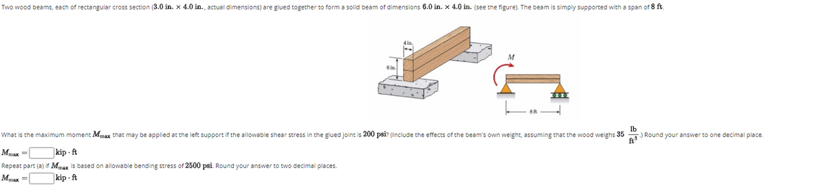 Two wood beams, each of rectangular cross section (3.0 in. x 4.0 in., actual dimensions) are glued together to form a solid beam of dimensions 6.0 in. x 4.0 in. (see the figure). The beam is simply supported with a span of 8 ft.
4 in.
M
6 in
8 ft
lb
) Round your answer to one decimal place.
ft
What is the maximum moment Mmax that may be applied at the left support if the allowable shear stress in the glued joint is 200 psi? (Include the effects of the beam's own weight, assuming that the wood weighs 35
Mmax =
kip - ft
Repeat part (a) if Mmaz is based on allowable bending stress of 2500 psi. Round your answer to two decimal places.
Mmax =
kip - ft
