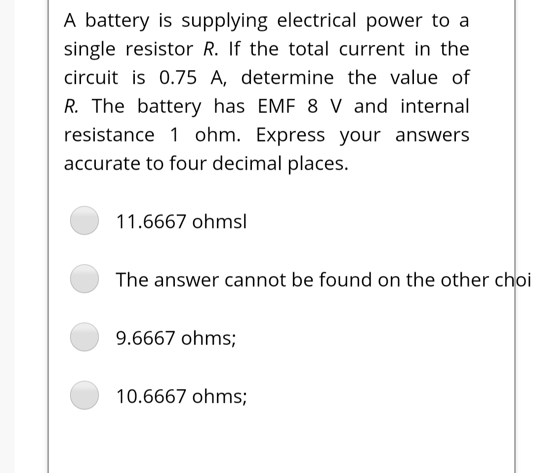 A battery is supplying electrical power to a
single resistor R. If the total current in the
circuit is 0.75 A, determine the value of
R. The battery has EMF 8 V and internal
resistance 1 ohm. Express your answers
accurate to four decimal places.
11.6667 ohmsl
The answer cannot be found on the other choi
9.6667 ohms;
10.6667 ohms;
