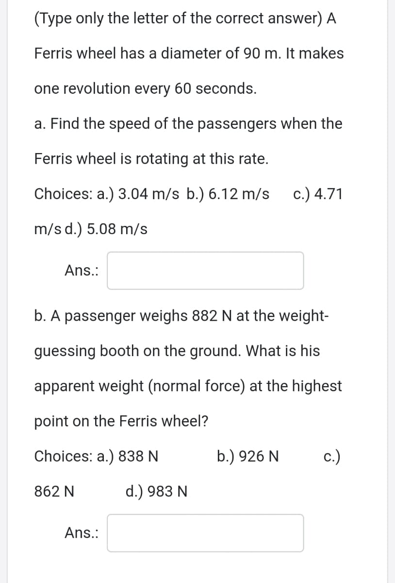 (Type only the letter of the correct answer) A
Ferris wheel has a diameter of 90 m. It makes
one revolution every 60 seconds.
a. Find the speed of the passengers when the
Ferris wheel is rotating at this rate.
Choices: a.) 3.04 m/s b.) 6.12 m/s
c.) 4.71
m/s d.) 5.08 m/s
Ans.:
b. A passenger weighs 882 N at the weight-
guessing booth on the ground. What is his
apparent weight (normal force) at the highest
point on the Ferris wheel?
Choices: a.) 838 N
b.) 926 N
c.)
862 N
d.) 983 N
Ans.:
