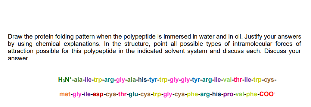 Draw the protein folding pattern when the polypeptide is immersed in water and in oil. Justify your answers
by using chemical explanations. In the structure, point all possible types of intramolecular forces of
attraction possible for this polypeptide in the indicated solvent system and discuss each. Discuss your
answer
H3N*-ala-ile-trp-arg-gly-ala-his-tyr-trp-gly-gly-tyr-arg-ile-val-thr-ile-trp-cys-
met-gly-ile-asp-cys-thr-glu-cys-trp-gly-cys-phe-arg-his-pro-val-phe-CO-
