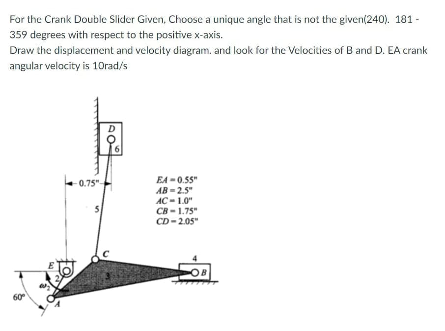 For the Crank Double Slider Given, Choose a unique angle that is not the given(240). 181 -
359 degrees with respect to the positive x-axis.
Draw the displacement and velocity diagram. and look for the Velocities of B and D. EA crank
angular velocity is 10rad/s
D
EA =0.55"
AB = 2.5"
AC = 1.0"
CB - 1.75"
CD - 2.05"
0.75"-
5
OB
60°
