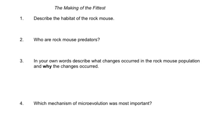 The Making of the Fittest
1.
Describe the habitat of the rock mouse.
2.
Who are rock mouse predators?
3.
In your own words describe what changes occurred in the rock mouse population
and why the changes occurred.
Which mechanism of microevolution was most important?
4.