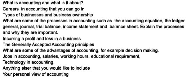 What is accounting and what is it about?
Careers in accounting that you can go in
Types of businesses and business ownership
What are some of the processes in accounting such as the accounting equation, the ledger
general, journal, trial balance, income statement and balance sheet. Explain the processes
and why they are important.
Incurring a profit and loss in a business
The Generally Accepted Accounting principles
What are some of the advantages of accounting, for example decision making.
Jobs in accounting, salaries, working hours, educational requirement,
Technology in accounting.
Anything elser that you would like to include
Your personal view of accounting