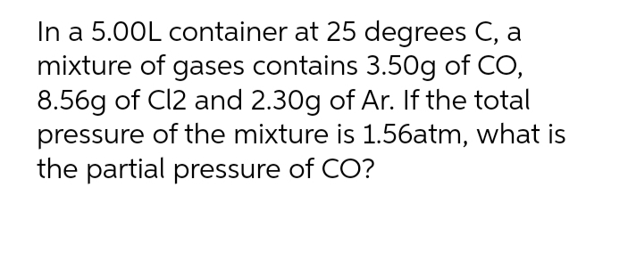 In a 5.00L container at 25 degrees C, a
mixture of gases contains 3.50g of CO,
8.56g of Cl2 and 2.30g of Ar. If the total
pressure of the mixture is 1.56atm, what is
the partial pressure of CO?
