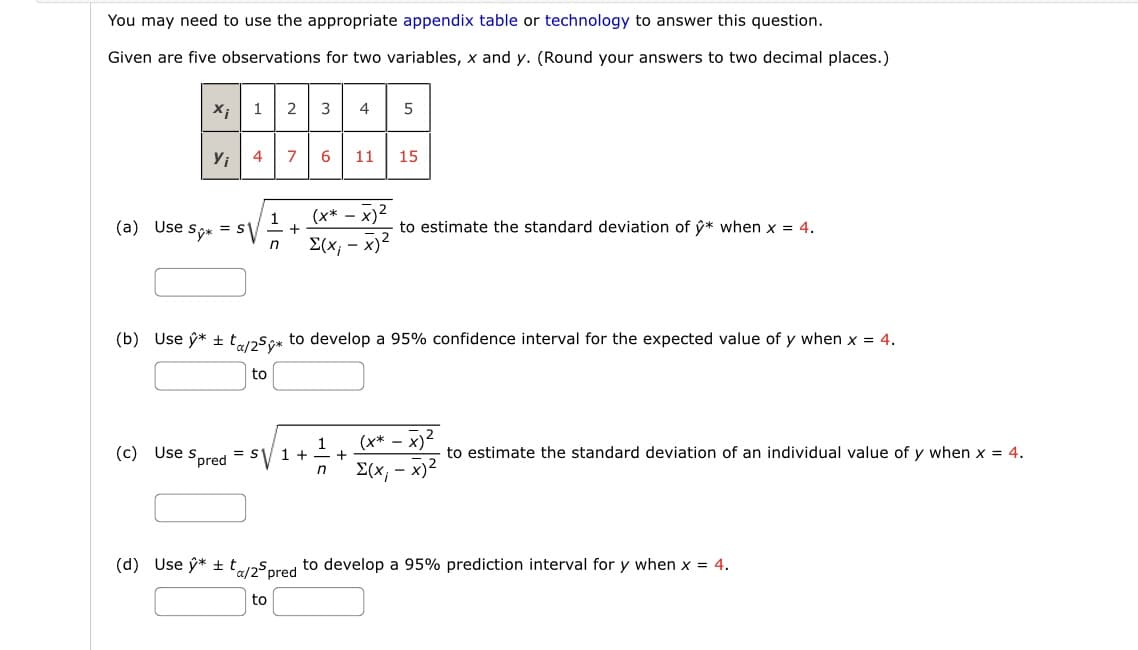 You may need to use the appropriate appendix table or technology to answer this question.
Given are five observations for two variables, x and y. (Round your answers to two decimal places.)
X;
Y₁
(a) Use Sy*
12 3 4
4
= SV
to
1
n
7
to
+
6 11 15
(x*- x)²
Σ(x, − x)2
(b) Use ý* ±ta/25* to develop a 95% confidence interval for the expected value of y when x = 4.
1
(c) Use Spred = S√ 1 +
S1
n
5
+
to estimate the standard deviation of y* when x = 4.
(x*x)
-x)²
Σ(x, − x)2
to estimate the standard deviation of an individual value of y when x = 4.
(d) Use ŷ* ± ta/25 pred to develop a 95% prediction interval for y when x = 4.
