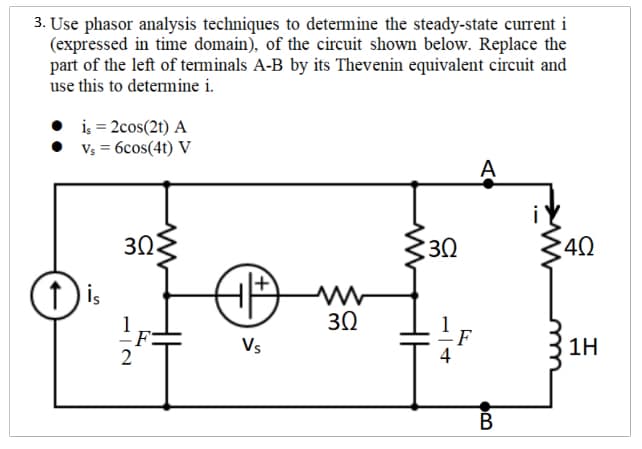 3. Use phasor analysis techniques to determine the steady-state current i
(expressed in time domain), of the circuit shown below. Replace the
part of the left of terminals A-B by its Thevenin equivalent circuit and
use this to determine i.
• i; = 2cos(2t) A
• Vs = 6cos(41) V
A
30
30
40
f is
30
F
4
Vs
1H
В
