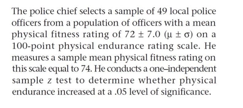 The police chief selects a sample of 49 local police
officers from a population of officers with a mean
physical fitness rating of 72 ± 7.0 (u ± o) on a
100-point physical endurance rating scale. He
measures a sample mean physical fitness rating on
this scale equal to 74. He conducts a one-independent
sample z test to determine whether physical
endurance increased at a .05 level of significance.
