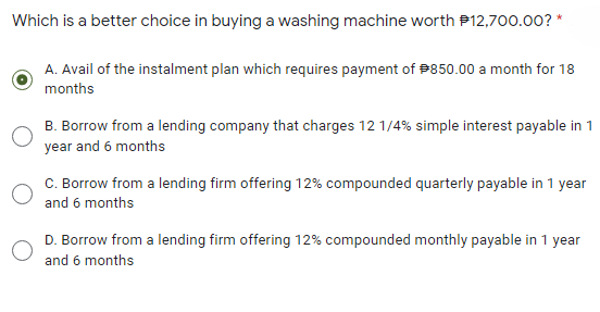Which is a better choice in buying a washing machine worth P12,700.00? *
A. Avail of the instalment plan which requires payment of #850.00 a month for 18
months
B. Borrow from a lending company that charges 12 1/4% simple interest payable in 1
year and 6 months
C. Borrow from a lending firm offering 12% compounded quarterly payable in 1 year
and 6 months
D. Borrow from a lending firm offering 12% compounded monthly payable in 1 year
and 6 months

