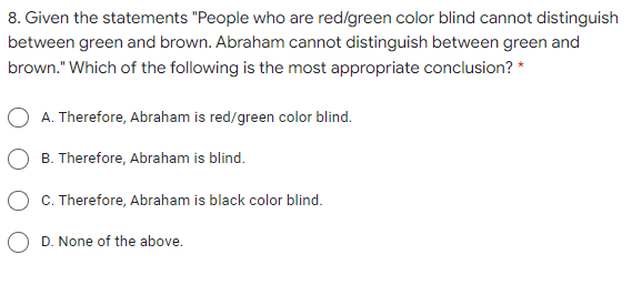 8. Given the statements "People who are red/green color blind cannot distinguish
between green and brown. Abraham cannot distinguish between green and
brown." Which of the following is the most appropriate conclusion? *
A. Therefore, Abraham is red/green color blind.
B. Therefore, Abraham is blind.
C. Therefore, Abraham is black color blind.
O D. None of the above.
