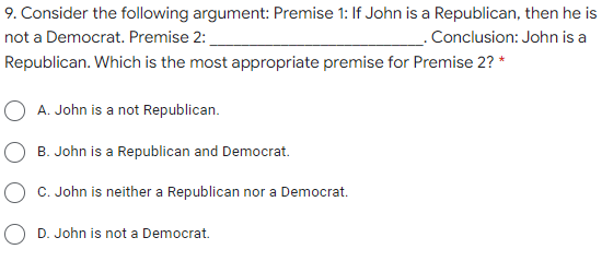 9. Consider the following argument: Premise 1: If John is a Republican, then he is
not a Democrat. Premise 2:
_ Conclusion: John is a
Republican. Which is the most appropriate premise for Premise 2? *
O A. John is a not Republican.
B. John is a Republican and Democrat.
C. John is neither a Republican nor a Democrat.
O D. John is not a Democrat.
