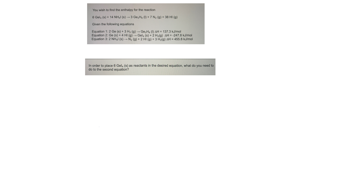 You wish to find the enthalpy for the reaction
6 Gel, (s) + 14 NHẠI (s) -3 Ge;Hs (1) + 7 N2 (g) + 38 HI (g)
Given the following equations
Equation 1: 2 Ge (s) + 3 H2 (g) → Ge,H. (1) AH = 137.3 kJ/mol
Equation 2: Ge (s) + 4 HI (g) - Gel, (s) + 2 H2(g) AH = -247.8 kJ/mol
Equation 3: 2 NH,I (s) - N2 (g) + 2 HI (g) + 3 H2(g) AH = 455.8 kJ/mol
In order to place 6 Gel, (s) as reactants in the desired equation, what do you need to
do to the second equation?
