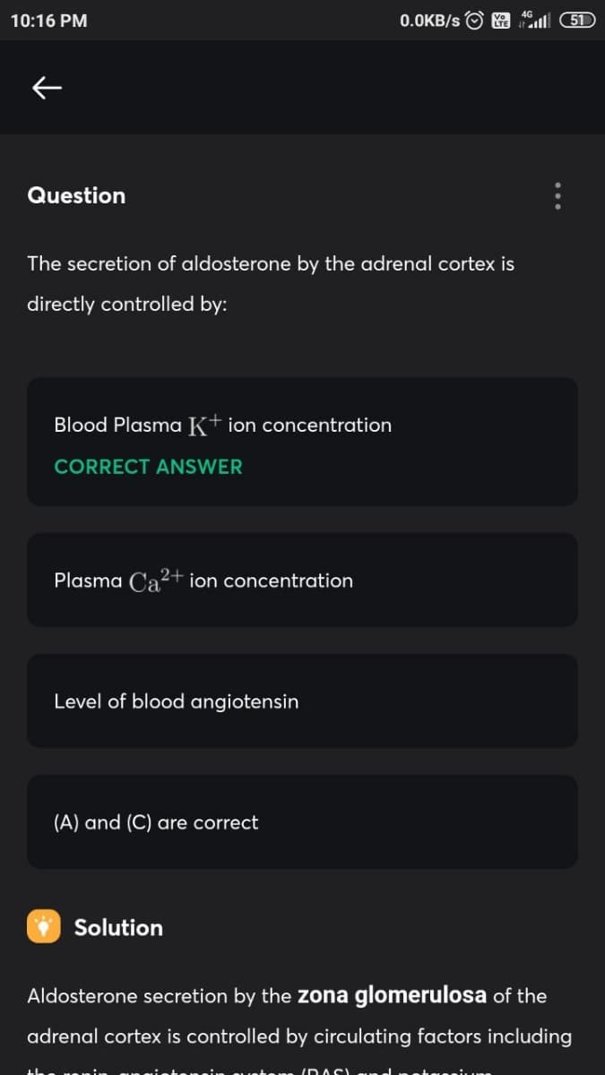 10:16 PM
0.0KB/s
51
Question
The secretion of aldosterone by the adrenal cortex is
directly controlled by:
Blood Plasma K+ ion concentration
CORRECT ANSWER
Plasma Ca?+ ion concentration
Level of blood angiotensin
(A) and (C) are correct
Solution
Aldosterone secretion by the zona glomerulosa of the
adrenal cortex is controlled by circulating factors including
IDASI
