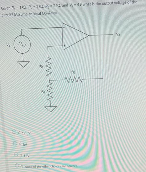 Given R = 1kQ. R2= 2k0, Rg = 2kQ, and V = 4Vwhat is the output voltage of the
circuit? (Assume an ideal Op-Amp)
Vo
R1
R3
R2
al 12.5V
O D) BV
Od 14V
d) None of the other choices are correct.
