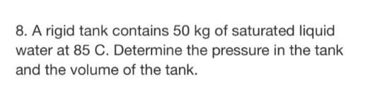 8. A rigid tank contains 50 kg of saturated liquid
water at 85 C. Determine the pressure in the tank
and the volume of the tank.
