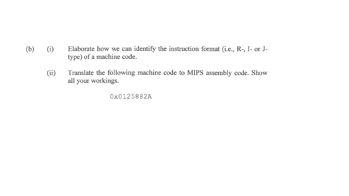 (b) (i)
(ii)
Elaborate how we can identify the instruction format (i.e., R-, I- or J-
type) of a machine code.
Translate the following machine code to MIPS assembly code. Show
all your workings.
0x0125882A