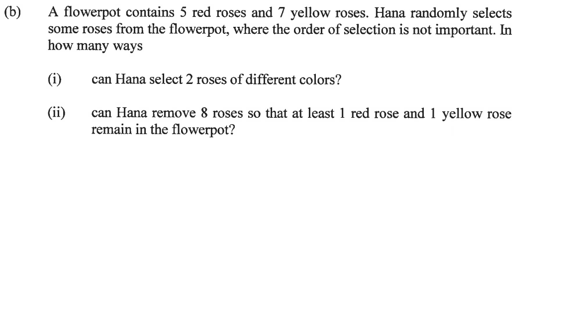 (b)
A flowerpot contains 5 red roses and 7 yellow roses. Hana randomly selects
some roses from the flowerpot, where the order of selection is not important. In
how many ways
can Hana select 2 roses of different colors?
(i)
(ii)
can Hana remove 8 roses so that at least 1 red rose and 1 yellow rose
remain in the flowerpot?